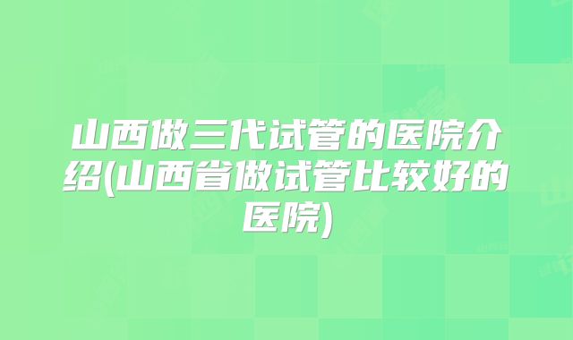山西做三代试管的医院介绍(山西省做试管比较好的医院)