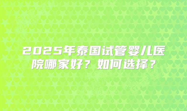 2025年泰国试管婴儿医院哪家好？如何选择？