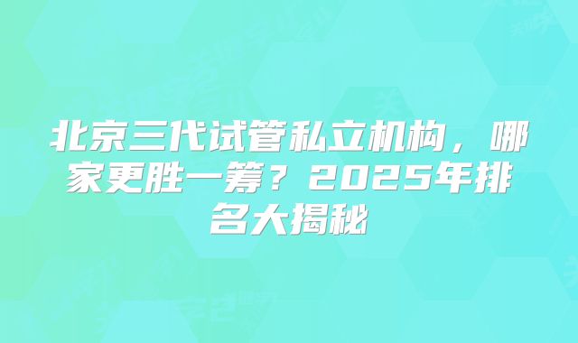 北京三代试管私立机构，哪家更胜一筹？2025年排名大揭秘