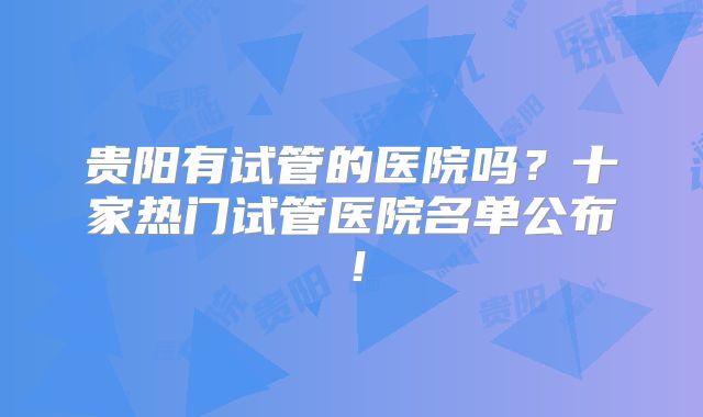 贵阳有试管的医院吗？十家热门试管医院名单公布！
