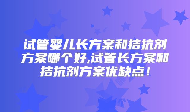 试管婴儿长方案和拮抗剂方案哪个好,试管长方案和拮抗剂方案优缺点！