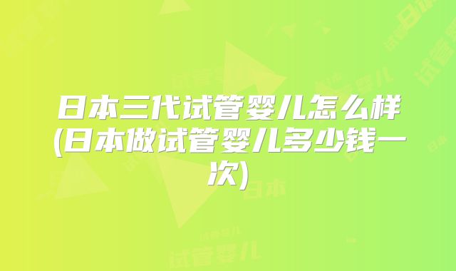 日本三代试管婴儿怎么样(日本做试管婴儿多少钱一次)