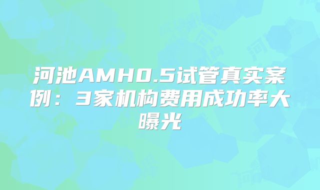 河池AMH0.5试管真实案例：3家机构费用成功率大曝光