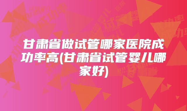 甘肃省做试管哪家医院成功率高(甘肃省试管婴儿哪家好)
