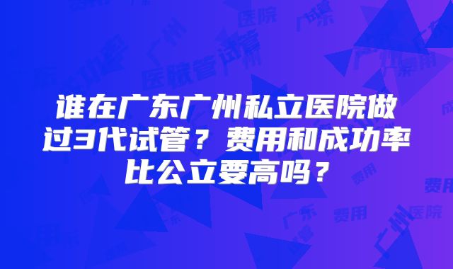 谁在广东广州私立医院做过3代试管?费用和成功率比公立要高吗?