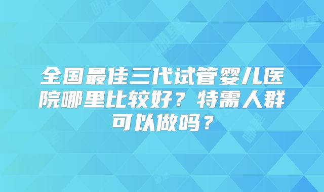 全国最佳三代试管婴儿医院哪里比较好?特需人群可以做吗?