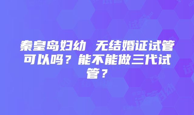 秦皇岛妇幼 无结婚证试管可以吗?能不能做三代试管?