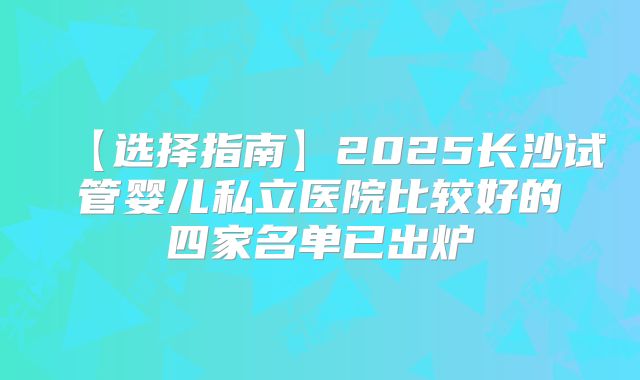 【选择指南】2025长沙试管婴儿私立医院比较好的四家名单已出炉