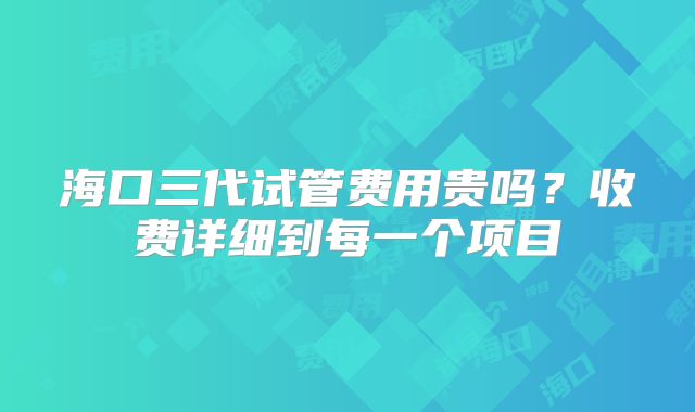 海口三代试管费用贵吗？收费详细到每一个项目
