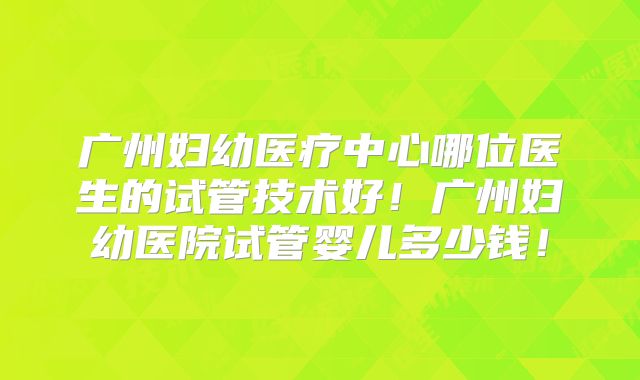 广州妇幼医疗中心哪位医生的试管技术好!广州妇幼医院试管婴儿多少钱!