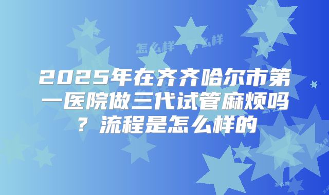 2025年在齐齐哈尔市第一医院做三代试管麻烦吗？流程是怎么样的