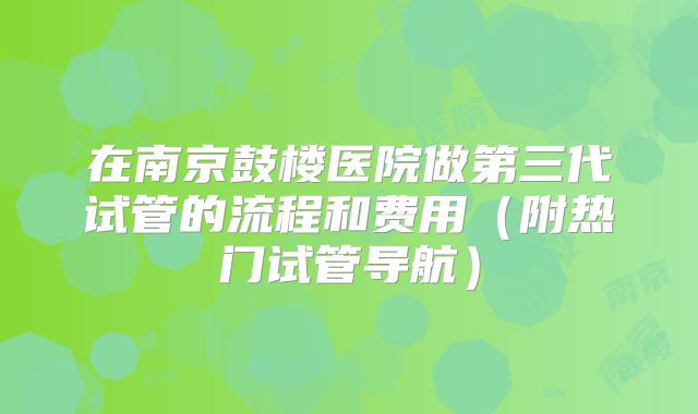 在南京鼓楼医院做第三代试管的流程和费用（附热门试管导航）