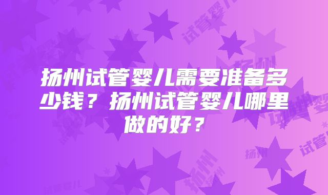扬州试管婴儿需要准备多少钱？扬州试管婴儿哪里做的好？