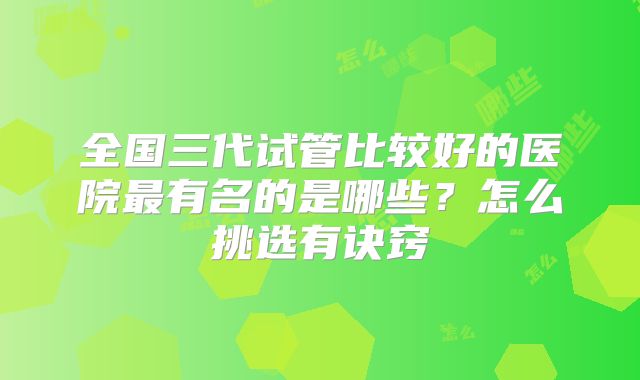全国三代试管比较好的医院最有名的是哪些?怎么挑选有诀窍