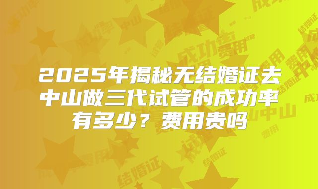 2025年揭秘无结婚证去中山做三代试管的成功率有多少？费用贵吗