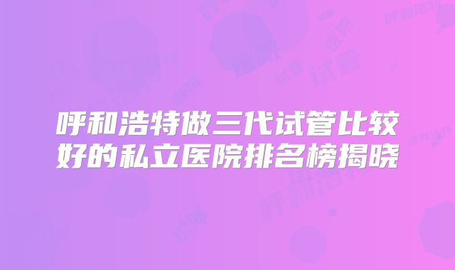 呼和浩特做三代试管比较好的私立医院排名榜揭晓