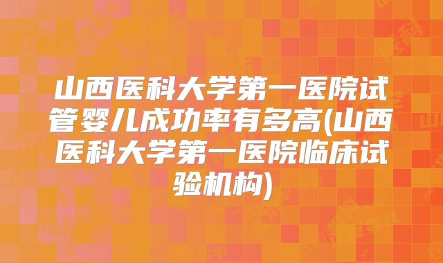 山西医科大学第一医院试管婴儿成功率有多高(山西医科大学第一医院临床试验机构)