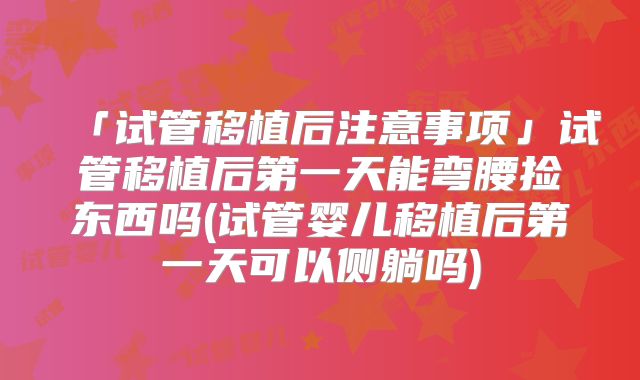 「试管移植后注意事项」试管移植后第一天能弯腰捡东西吗(试管婴儿移植后第一天可以侧躺吗)
