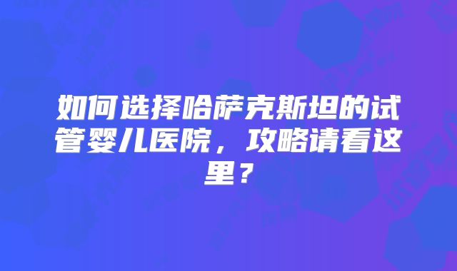如何选择哈萨克斯坦的试管婴儿医院，攻略请看这里？