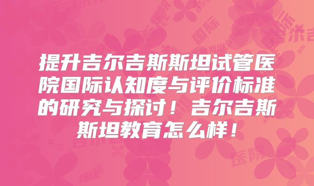 提升吉尔吉斯斯坦试管医院国际认知度与评价标准的研究与探讨！吉尔吉斯斯坦教育怎么样！