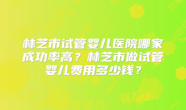 林芝市试管婴儿医院哪家成功率高？林芝市做试管婴儿费用多少钱？