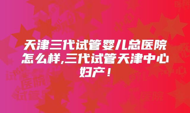 天津三代试管婴儿总医院怎么样,三代试管天津中心妇产!