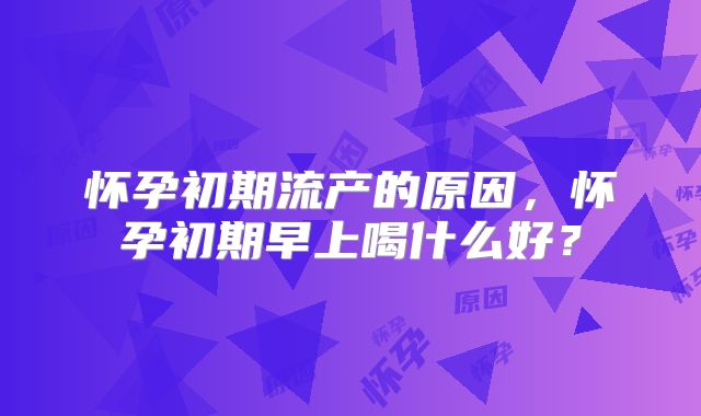 怀孕初期流产的原因，怀孕初期早上喝什么好？
