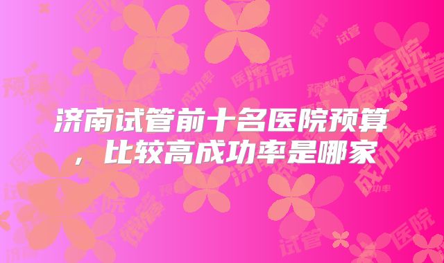 济南试管前十名医院预算,比较高成功率是哪家