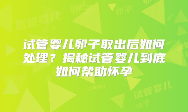 试管婴儿卵子取出后如何处理?揭秘试管婴儿到底如何帮助怀孕