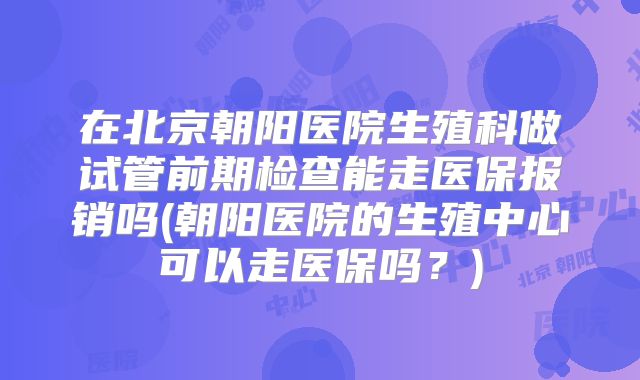 在北京朝阳医院生殖科做试管前期检查能走医保报销吗(朝阳医院的生殖中心可以走医保吗？)