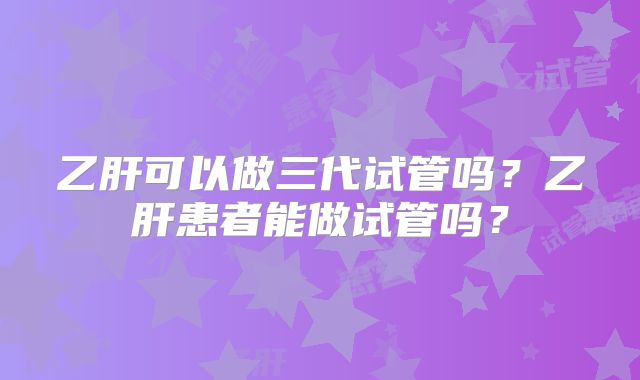 乙肝可以做三代试管吗?乙肝患者能做试管吗?