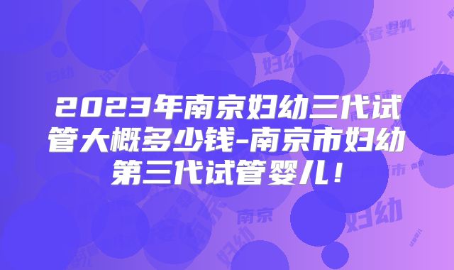 2023年南京妇幼三代试管大概多少钱-南京市妇幼第三代试管婴儿！