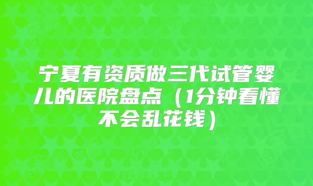 宁夏有资质做三代试管婴儿的医院盘点（1分钟看懂不会乱花钱）