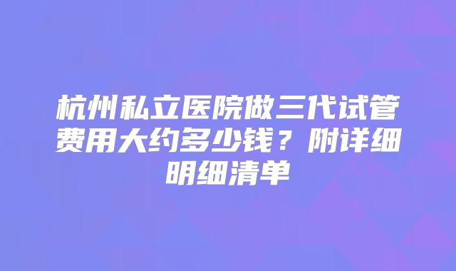 杭州私立医院做三代试管费用大约多少钱？附详细明细清单