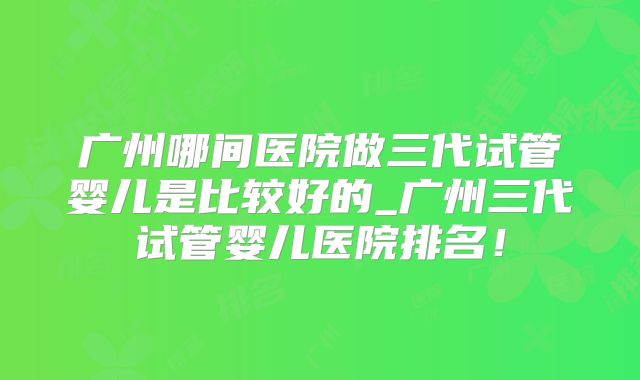 广州哪间医院做三代试管婴儿是比较好的_广州三代试管婴儿医院排名！