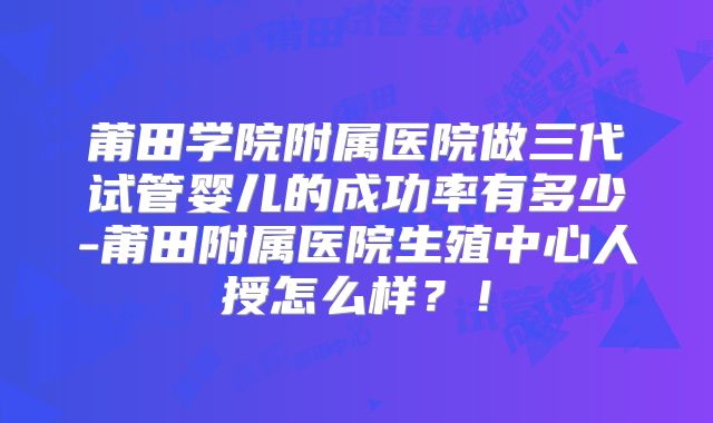 莆田学院附属医院做三代试管婴儿的成功率有多少-莆田附属医院生殖中心人授怎么样？！