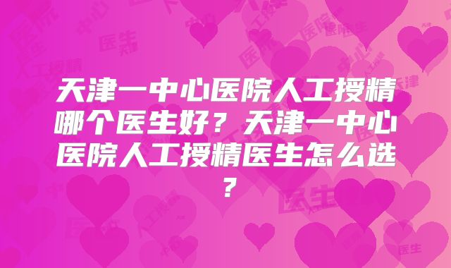 天津一中心医院人工授精哪个医生好？天津一中心医院人工授精医生怎么选？