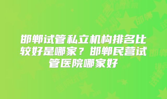 邯郸试管私立机构排名比较好是哪家？邯郸民营试管医院哪家好