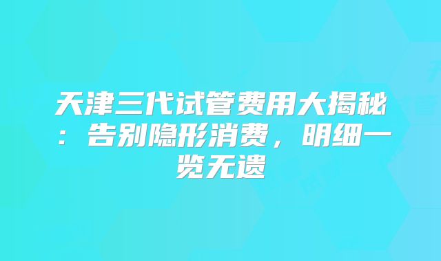 天津三代试管费用大揭秘:告别隐形消费,明细一览无遗