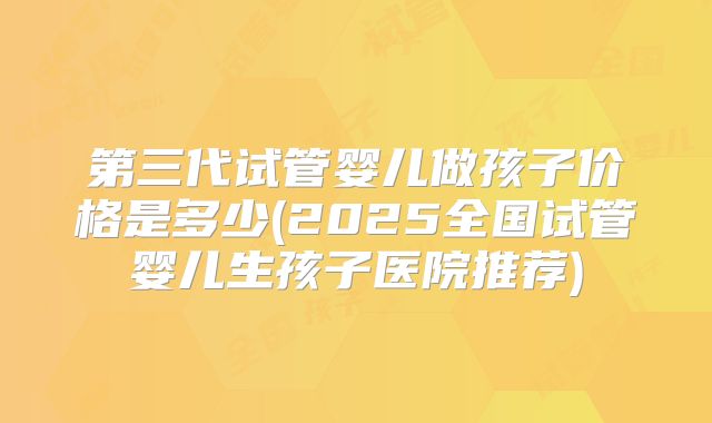 第三代试管婴儿做孩子价格是多少(2025全国试管婴儿生孩子医院推荐)