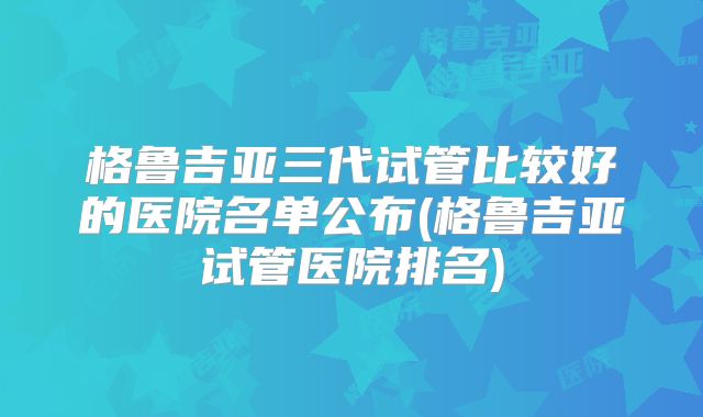 格鲁吉亚三代试管比较好的医院名单公布(格鲁吉亚试管医院排名)