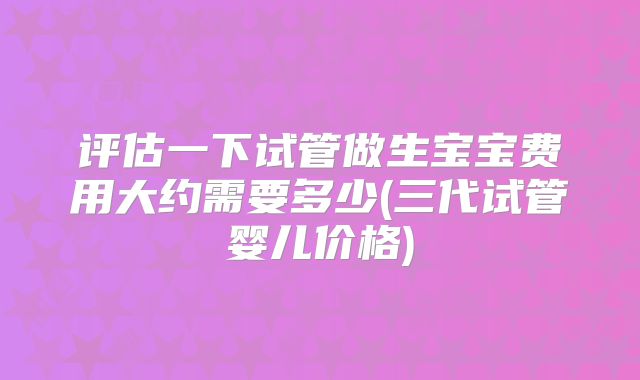 评估一下试管做生宝宝费用大约需要多少(三代试管婴儿价格)