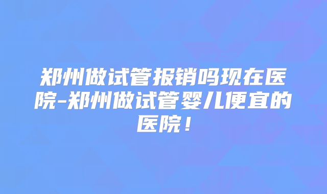 郑州做试管报销吗现在医院-郑州做试管婴儿便宜的医院！