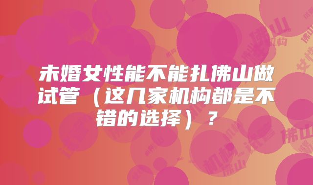 未婚女性能不能扎佛山做试管(这几家机构都是不错的选择)?