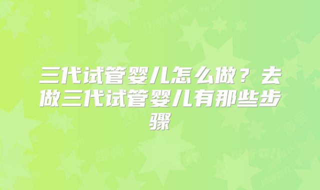 三代试管婴儿怎么做？去做三代试管婴儿有那些步骤