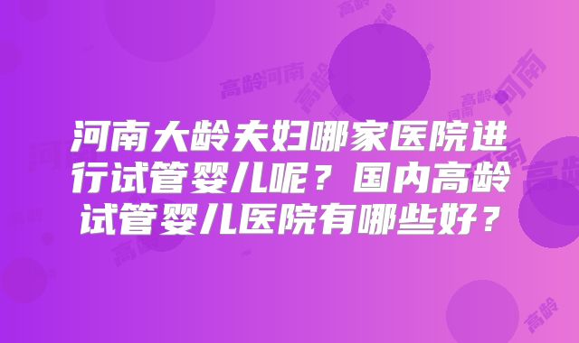河南大龄夫妇哪家医院进行试管婴儿呢？国内高龄试管婴儿医院有哪些好？