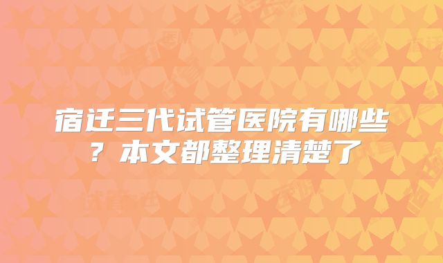 宿迁三代试管医院有哪些?本文都整理清楚了