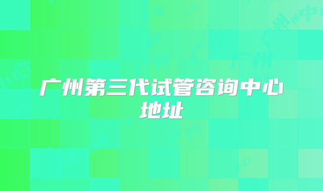 广州第三代试管咨询中心地址