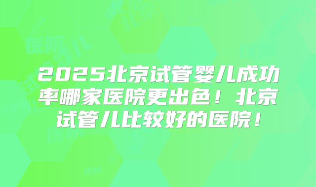 2025北京试管婴儿成功率哪家医院更出色！北京试管儿比较好的医院！