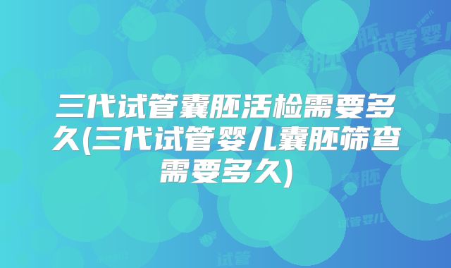 三代试管囊胚活检需要多久(三代试管婴儿囊胚筛查需要多久)
